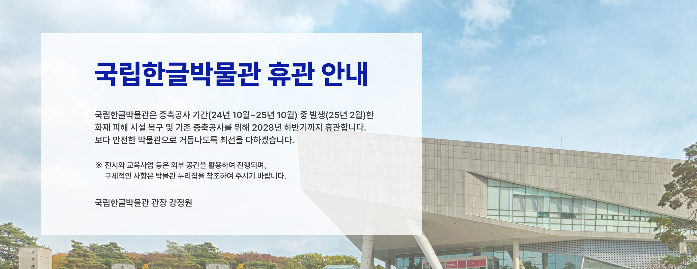국립한글박물관은 증축공사 기간(24년 10월~25년 10월) 중 발생(25년 2월)한 화재 피해 시설 복구 및 기존 증축 공사를 위해 2028년 하반기까지 임시 휴관합니다. 
보다 안전한 박물관으로 거듭나도록 최선을 다하겠습니다.  
※ 전시와 교육사업 등은 외부 공간을 활용하여 진행되며, 구체적인 사항은 박물관 누리집을 참조하여 주시기 바랍니다. 
 국립한글박물관 관장 강정원