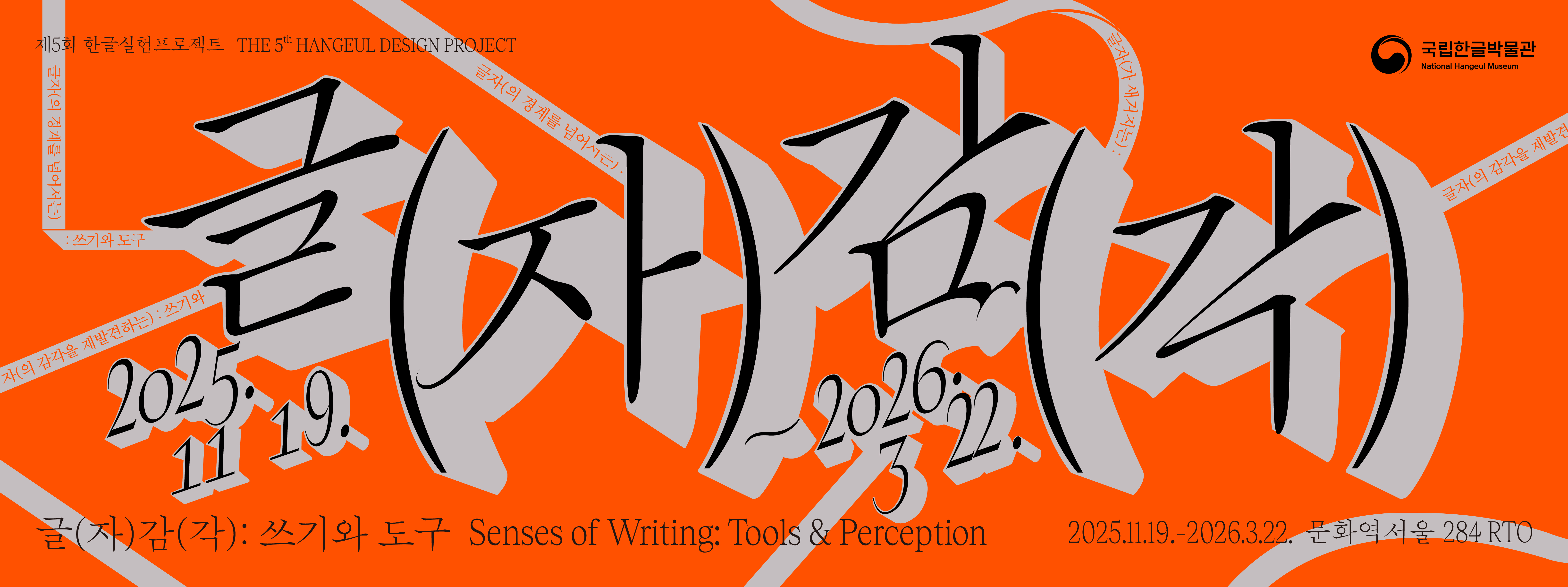 제5회 한글실험프로젝트 THE 5th HANGEUL DESIGN PROJECT

글자(감각) 2025. 11. 19.~2026. 3. 22.
글(자)감(각): 쓰기와 도구 Senses of Writing: Tools & Perception
2025.11.19.-2026.3.22. 문화역서울284 RTO
글자(의 경계를 넘어서는): 쓰기와 도구
글자(가 새겨지는) : 쓰기와 도구
글자(의 감각을 재발견하는)
글자(로 상상하는 쓰기와 도구
확장하는 인공지능의: 쓰기와 도구
글자가 머무는 자리
글자(가 쌓여가는) : 쓰기와 도구
글자(애호가의) : 쓰기와 도구