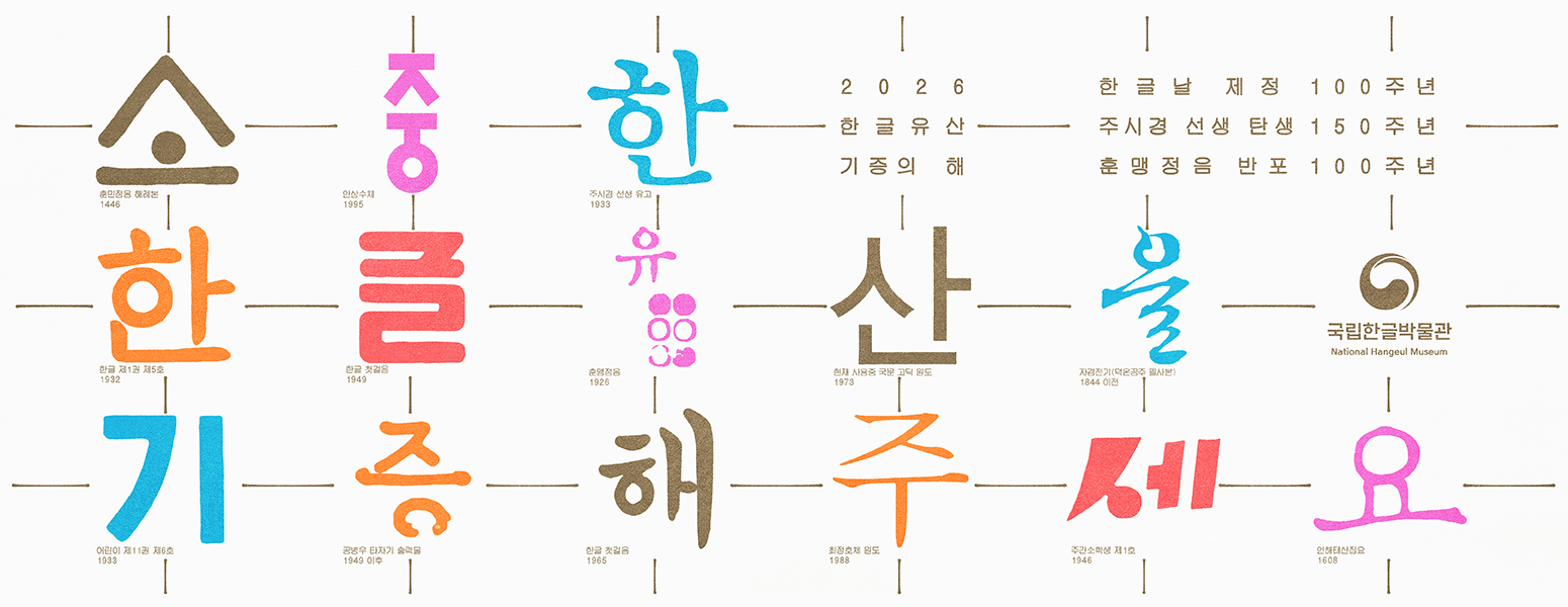 2026 한글유산 기증의 해, 한글날 제정 100주년, 주시경 선생 탄생 150주년, 훈맹정음 반포 100주년, 소중한 한글유산을 기증해주세요., 소- 훈민정음 해례본 1446, 중- 안상수체 1995, 한-주시경 선생 유고 1933, 한-한글 제1권 제5호 1932, 글-한글 첫걸음 1949, 유-훈맹정음 1926, 산-현재 사용중 국문 고딕 원도 1973, 을-자경전기(덕온공주 필사본) 1844 이전, 기- 어린이 제11권 제6호 1933, 증-공병우 타자기 출력물 1949 이후, 해-한글 첫걸음, 주-최정호체 원도 1988, 세-주간소학생 제1호 1946, 요-언해태산집요 1608