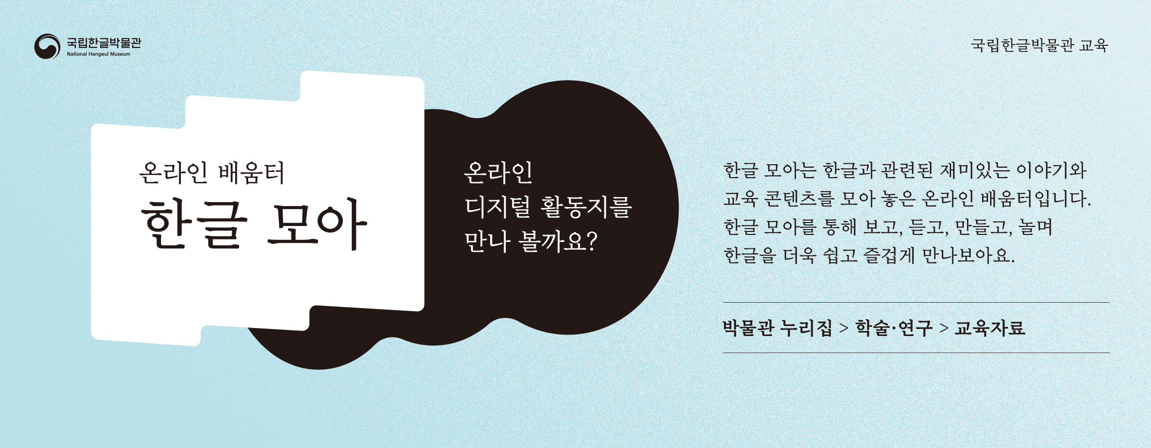국립한글박물관, 온라인 배움터 한글 모아, 온라인 디지털 활동지를 만나 볼까요? 한글 모아는 한글과 관련된 재미있는 이야기와 교육 콘텐츠를 모아 놓은 온라인 배움터입니다. 한글 모아를 통해 보고, 듣고, 만들고, 놀며 한글을 더욱 쉽고 즐겁게 만나보아요., 박물관 누리집 > 학술 ·연구 > 교육자료