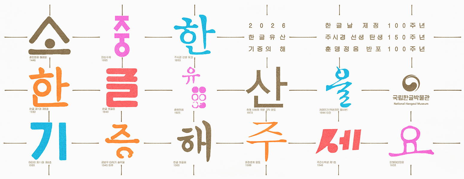 2026 한글유산 기증의 해, 한글날 제정 100주년, 주시경 선생 탄생 150주년, 훈맹정음 반포 100주년, 소중한 한글유산을 기증해주세요., 소- 훈민정음 해례본 1446, 중- 안상수체 1995, 한-주시경 선생 유고 1933, 한-한글 제1권 제5호 1932, 글-한글 첫걸음 1949, 유-훈맹정음 1926, 산-현재 사용중 국문 고딕 원도 1973, 을-자경전기(덕온공주 필사본) 1844 이전, 기- 어린이 제11권 제6호 1933, 증-공병우 타자기 출력물 1949 이후, 해-한글 첫걸음, 주-최정호체 원도 1988, 세-주간소학생 제1호 1946, 요-언해태산집요 1608