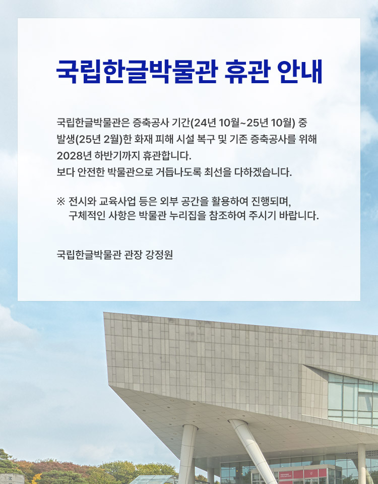 국립한글박물관은 증축공사 기간(24년 10월~25년 10월) 중 발생(25년 2월)한 화재 피해 시설 복구 및 기존 증축 공사를 위해 2028년 하반기까지 임시 휴관합니다. 
보다 안전한 박물관으로 거듭나도록 최선을 다하겠습니다.  
※ 전시와 교육사업 등은 외부 공간을 활용하여 진행되며, 구체적인 사항은 박물관 누리집을 참조하여 주시기 바랍니다. 
 국립한글박물관 관장 강정원
