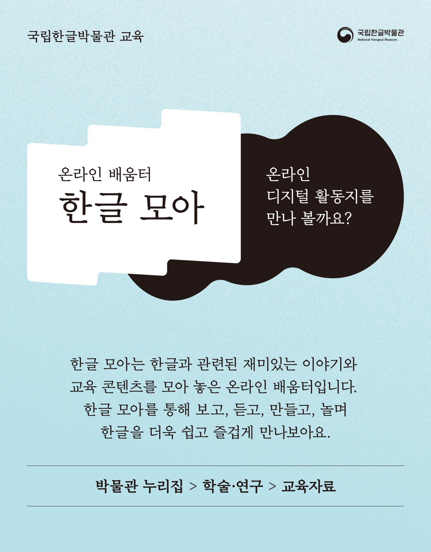 국립한글박물관, 온라인 배움터 한글 모아, 온라인 디지털 활동지를 만나 볼까요? 한글 모아는 한글과 관련된 재미있는 이야기와 교육 콘텐츠를 모아 놓은 온라인 배움터입니다. 한글 모아를 통해 보고, 듣고, 만들고, 놀며 한글을 더욱 쉽고 즐겁게 만나보아요., 박물관 누리집 > 학술 ·연구 > 교육자료