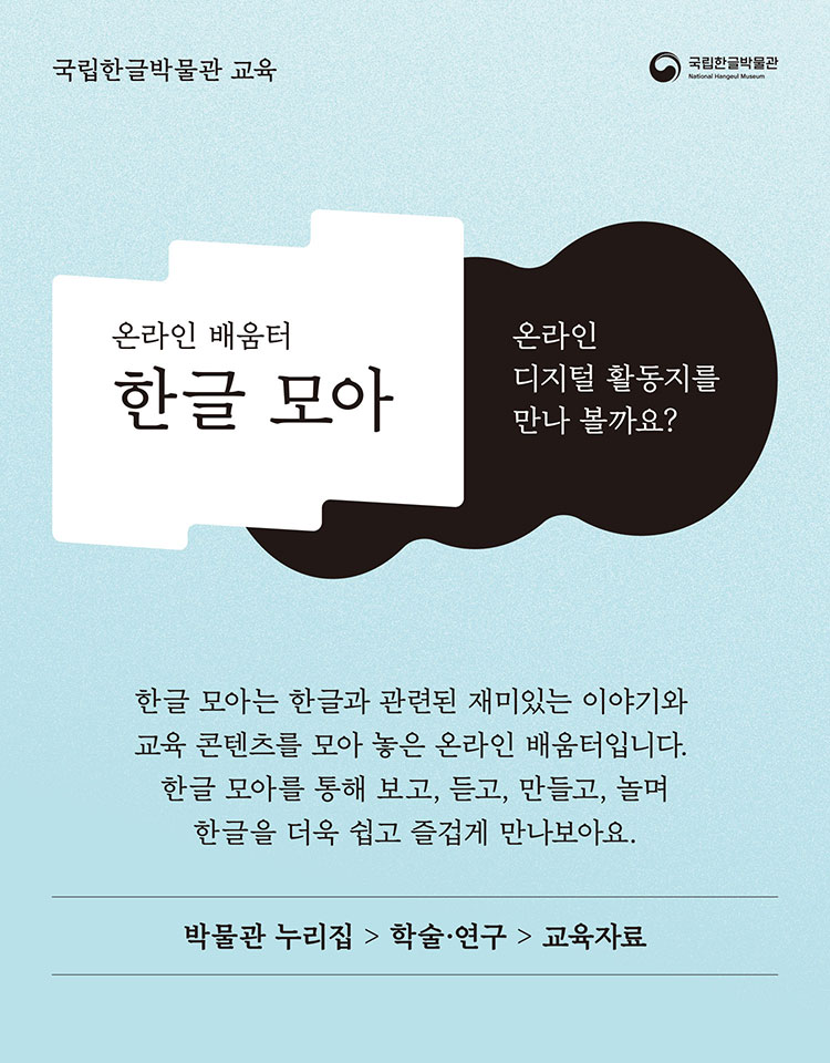 국립한글박물관, 온라인 배움터 한글 모아, 온라인 디지털 활동지를 만나 볼까요? 한글 모아는 한글과 관련된 재미있는 이야기와 교육 콘텐츠를 모아 놓은 온라인 배움터입니다. 한글 모아를 통해 보고, 듣고, 만들고, 놀며 한글을 더욱 쉽고 즐겁게 만나보아요., 박물관 누리집 > 학술 ·연구 > 교육자료